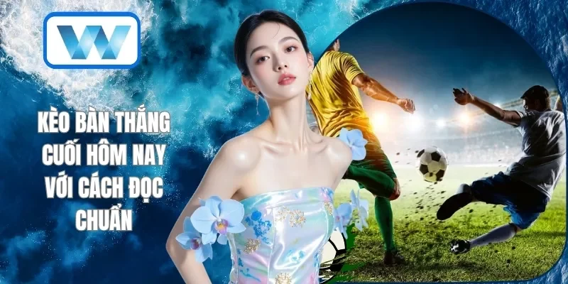 Kèo bàn thắng cuối hôm nay với cách đọc chuẩn
